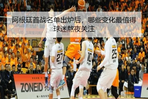 阿根廷首战名单出炉后，哪些变化最值得球迷熬夜关注